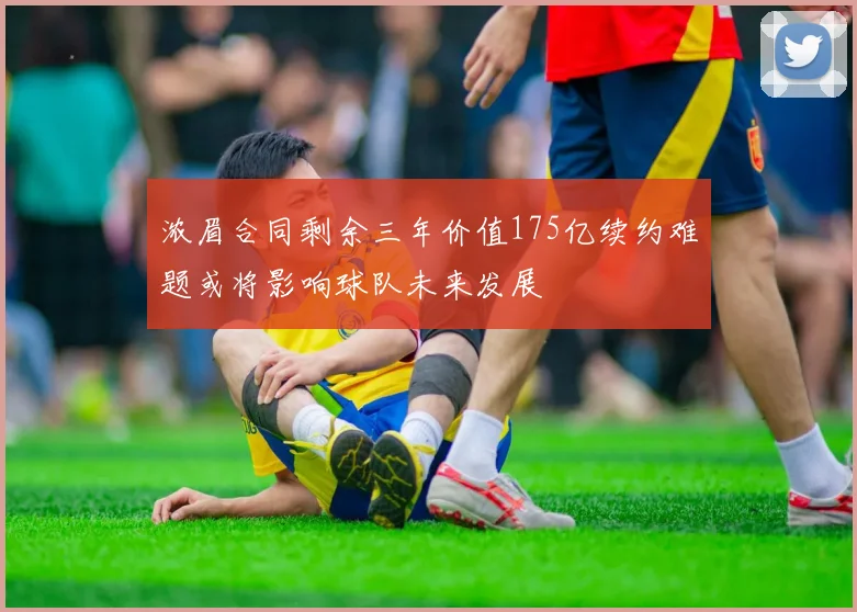 浓眉合同剩余三年价值175亿续约难题或将影响球队未来发展