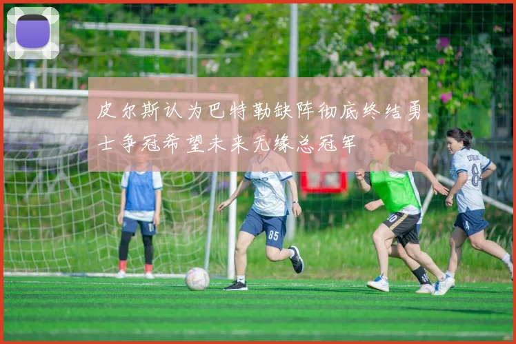 皮尔斯认为巴特勒缺阵彻底终结勇士争冠希望未来无缘总冠军