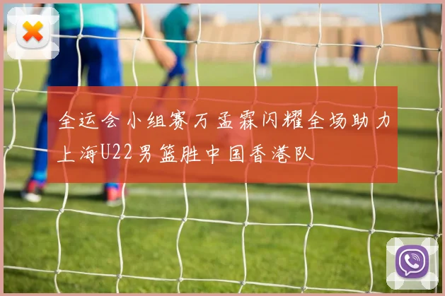 全运会小组赛万孟霖闪耀全场助力上海U22男篮胜中国香港队