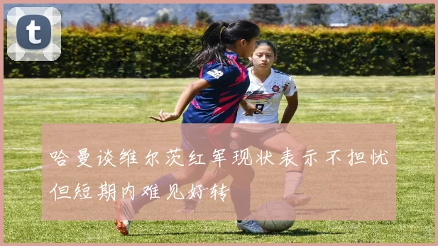 哈曼谈维尔茨红军现状表示不担忧但短期内难见好转