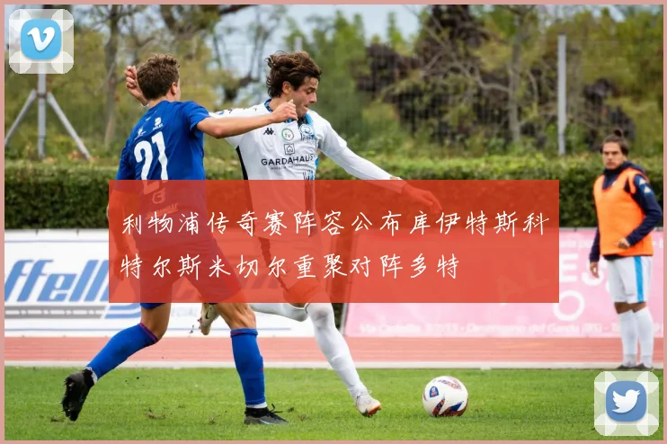 利物浦传奇赛阵容公布库伊特斯科特尔斯米切尔重聚对阵多特
