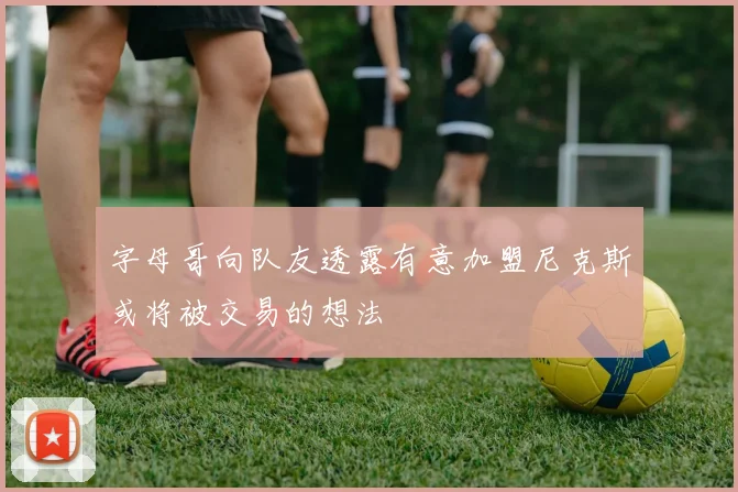 字母哥向队友透露有意加盟尼克斯或将被交易的想法