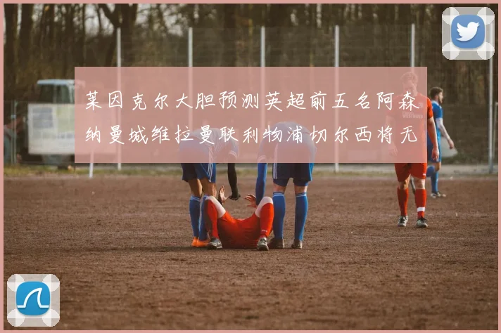 莱因克尔大胆预测英超前五名阿森纳曼城维拉曼联利物浦切尔西将无缘欧战
