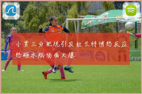 小贾三分犯规引发杜兰特愤怒反应怒砸水瓶场面火爆