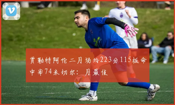 贾勒特阿伦二月场均223分115板命中率74米切尔：月最佳