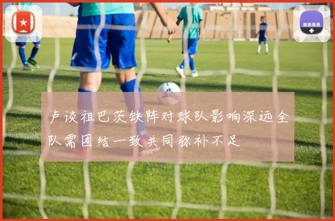 卢谈祖巴茨缺阵对球队影响深远全队需团结一致共同弥补不足
