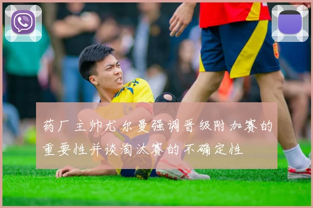 药厂主帅尤尔曼强调晋级附加赛的重要性并谈淘汰赛的不确定性