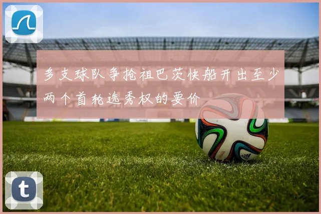 多支球队争抢祖巴茨快船开出至少两个首轮选秀权的要价