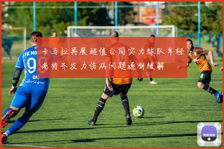 卡马拉再展超值合同实力球队年轻老将齐发力伤病问题逐渐缓解