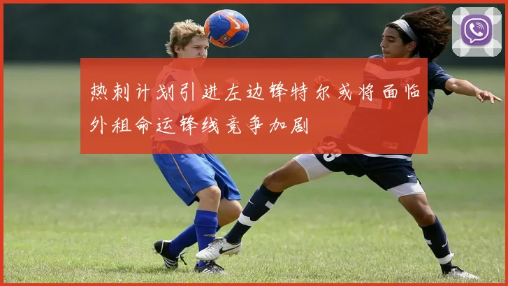 热刺计划引进左边锋特尔或将面临外租命运锋线竞争加剧