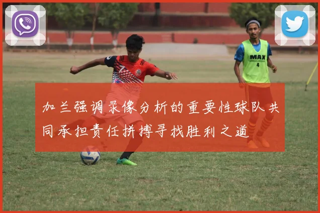 加兰强调录像分析的重要性球队共同承担责任拼搏寻找胜利之道