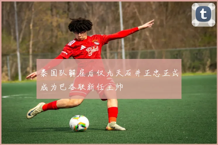 泰国队解雇后仅九天石井正忠正式成为巴吞联新任主帅