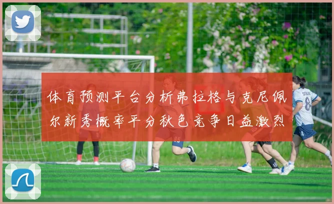 体育预测平台分析弗拉格与克尼佩尔新秀概率平分秋色竞争日益激烈