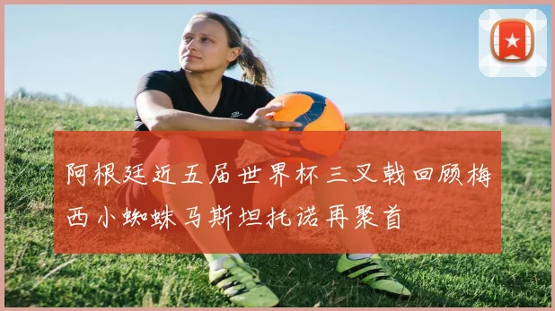 阿根廷近五届世界杯三叉戟回顾梅西小蜘蛛马斯坦托诺再聚首